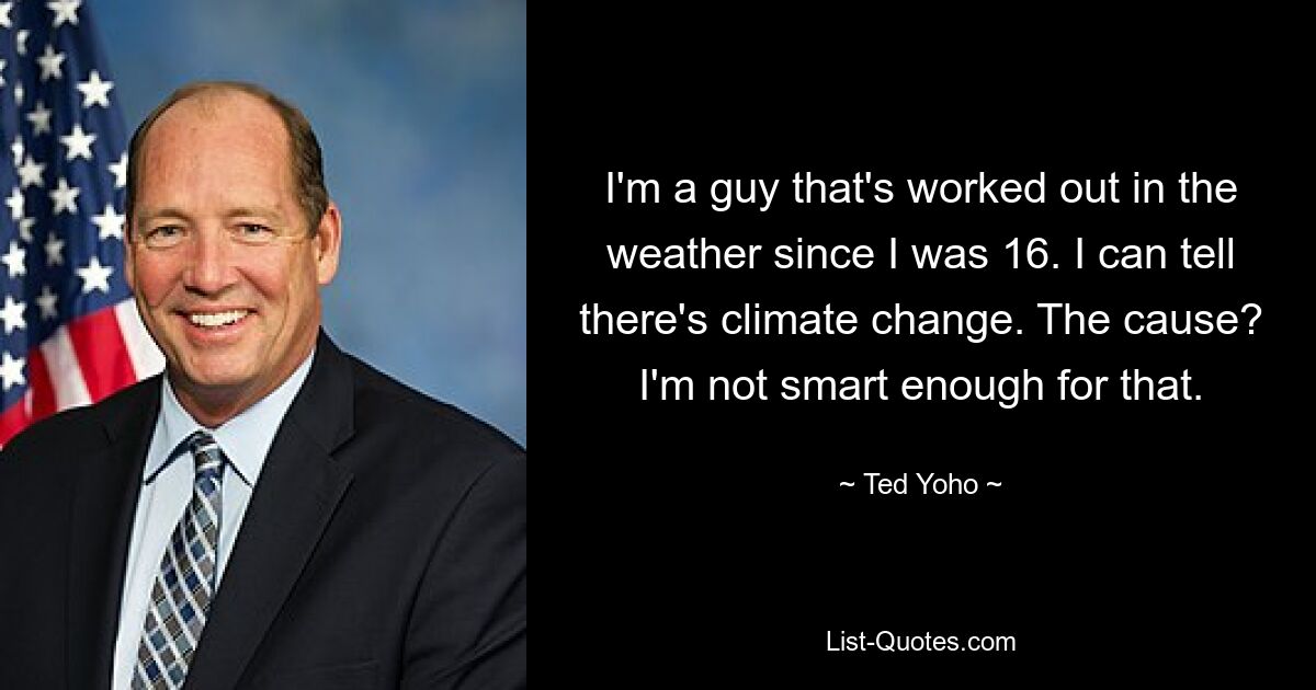 I'm a guy that's worked out in the weather since I was 16. I can tell there's climate change. The cause? I'm not smart enough for that. — © Ted Yoho