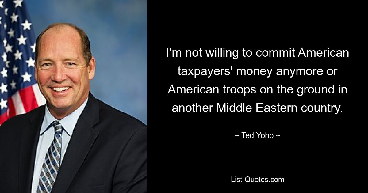 I'm not willing to commit American taxpayers' money anymore or American troops on the ground in another Middle Eastern country. — © Ted Yoho