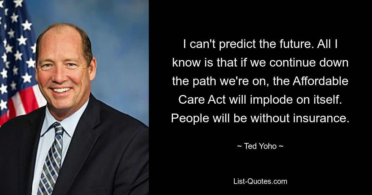 I can't predict the future. All I know is that if we continue down the path we're on, the Affordable Care Act will implode on itself. People will be without insurance. — © Ted Yoho