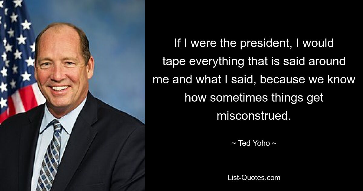 If I were the president, I would tape everything that is said around me and what I said, because we know how sometimes things get misconstrued. — © Ted Yoho