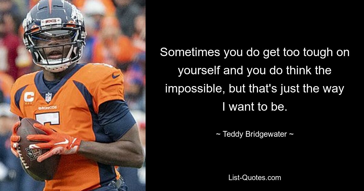 Sometimes you do get too tough on yourself and you do think the impossible, but that's just the way I want to be. — © Teddy Bridgewater