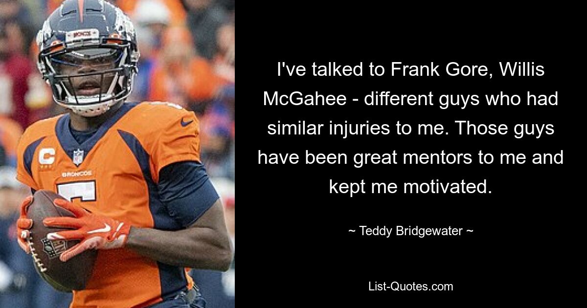 I've talked to Frank Gore, Willis McGahee - different guys who had similar injuries to me. Those guys have been great mentors to me and kept me motivated. — © Teddy Bridgewater