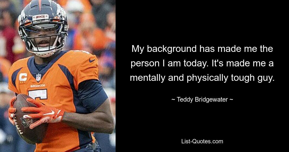 My background has made me the person I am today. It's made me a mentally and physically tough guy. — © Teddy Bridgewater