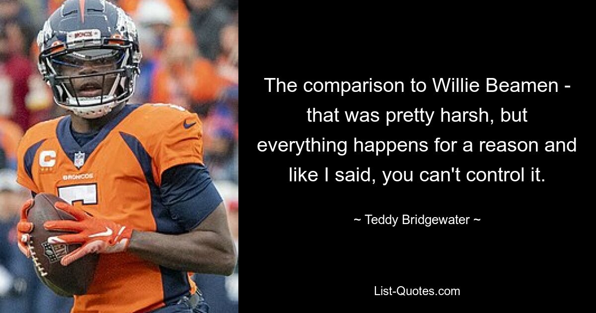 The comparison to Willie Beamen - that was pretty harsh, but everything happens for a reason and like I said, you can't control it. — © Teddy Bridgewater