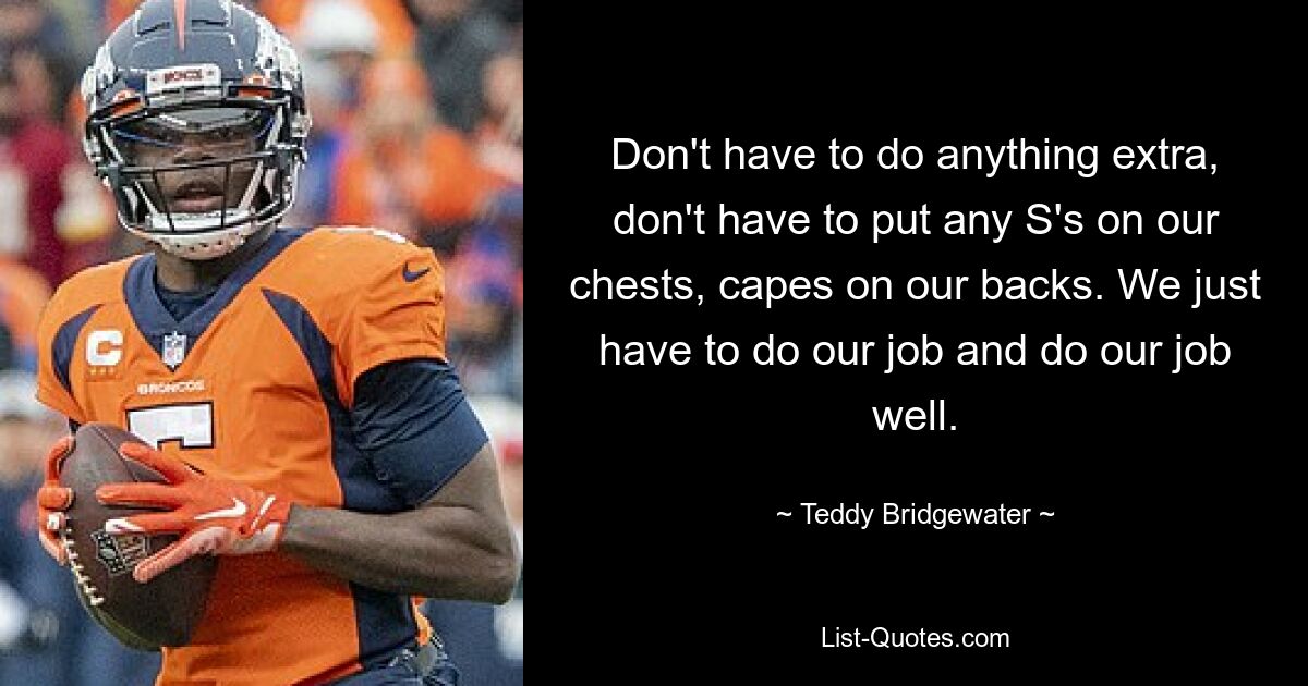 Don't have to do anything extra, don't have to put any S's on our chests, capes on our backs. We just have to do our job and do our job well. — © Teddy Bridgewater