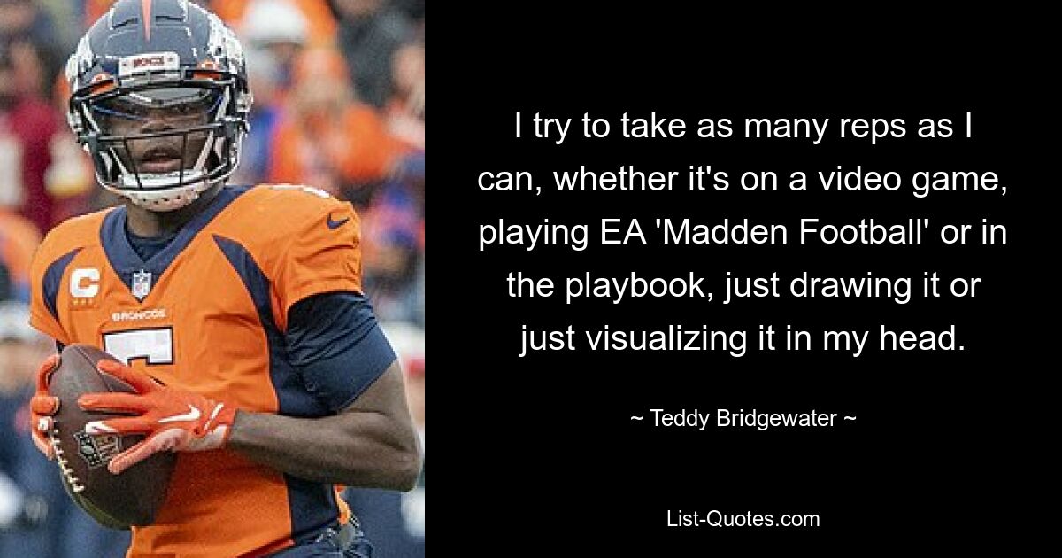 I try to take as many reps as I can, whether it's on a video game, playing EA 'Madden Football' or in the playbook, just drawing it or just visualizing it in my head. — © Teddy Bridgewater