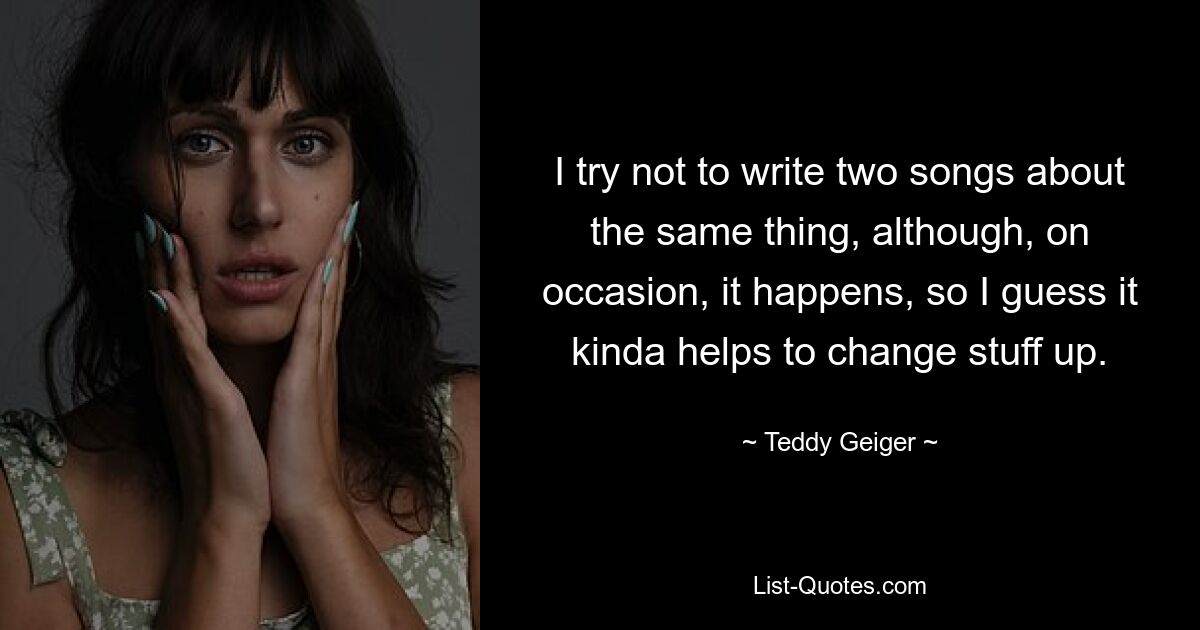 I try not to write two songs about the same thing, although, on occasion, it happens, so I guess it kinda helps to change stuff up. — © Teddy Geiger