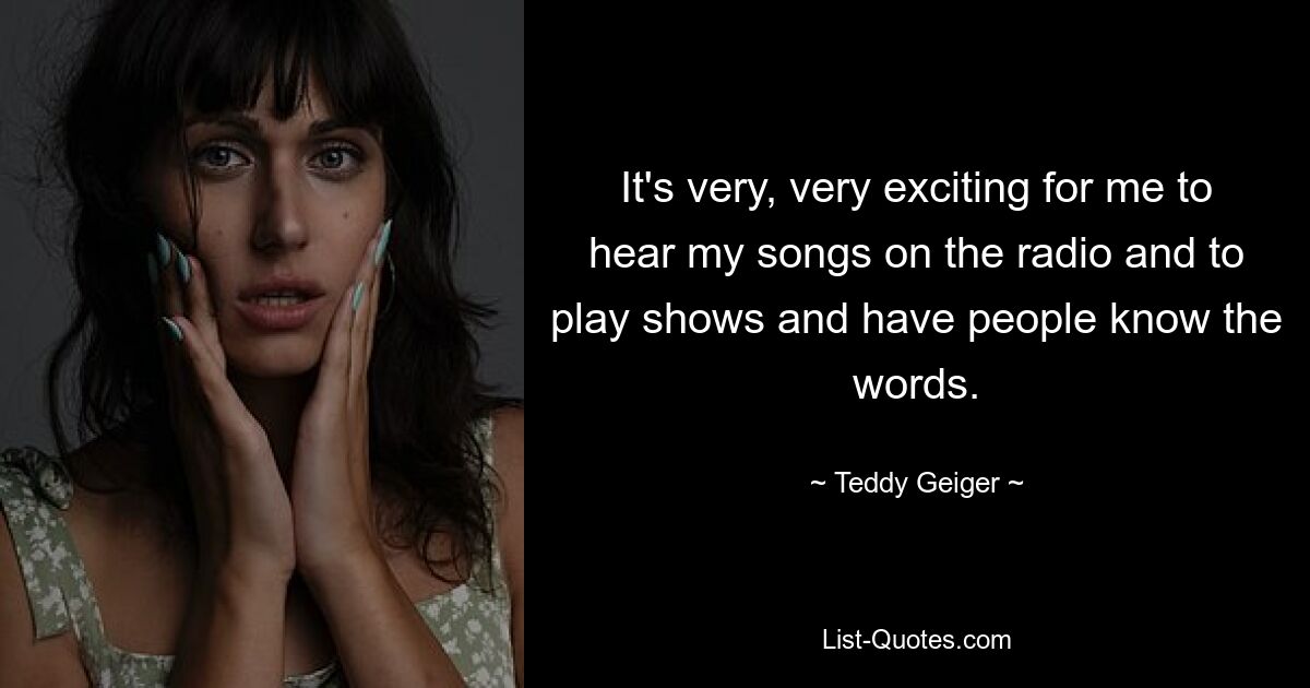 It's very, very exciting for me to hear my songs on the radio and to play shows and have people know the words. — © Teddy Geiger