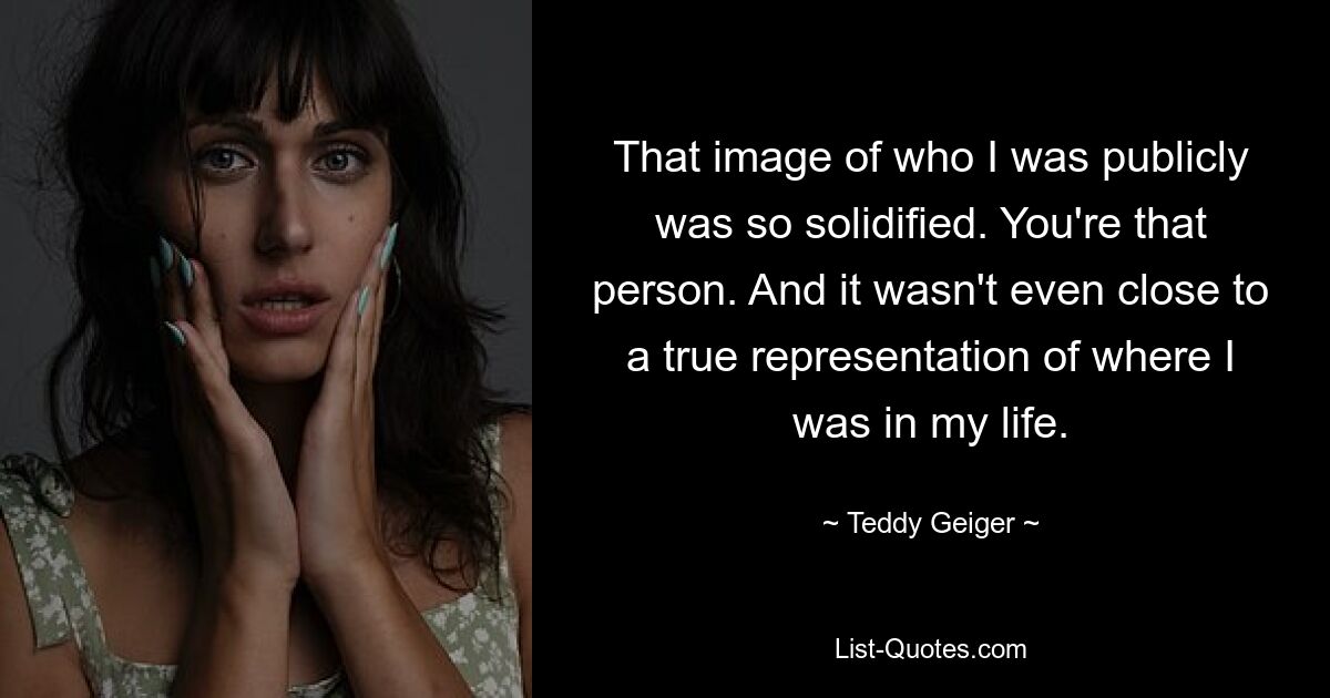 That image of who I was publicly was so solidified. You're that person. And it wasn't even close to a true representation of where I was in my life. — © Teddy Geiger