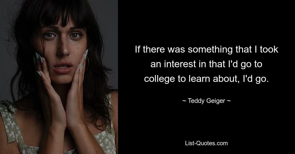 If there was something that I took an interest in that I'd go to college to learn about, I'd go. — © Teddy Geiger