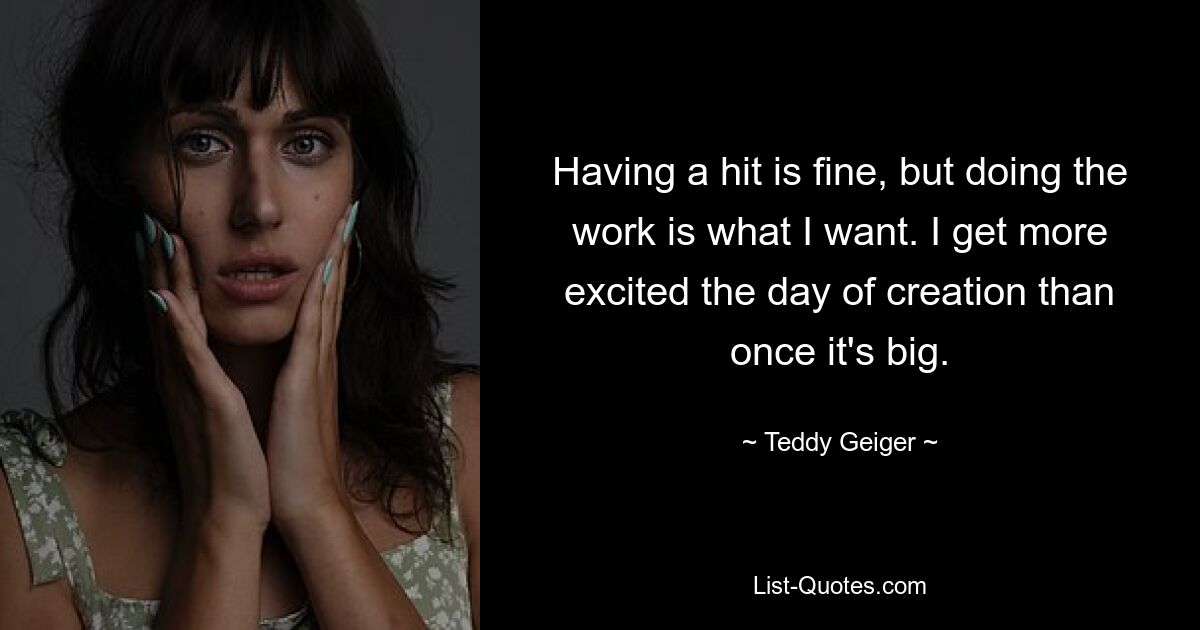 Having a hit is fine, but doing the work is what I want. I get more excited the day of creation than once it's big. — © Teddy Geiger