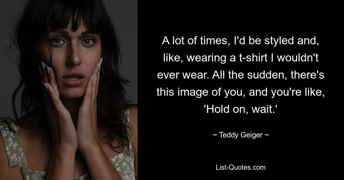 A lot of times, I'd be styled and, like, wearing a t-shirt I wouldn't ever wear. All the sudden, there's this image of you, and you're like, 'Hold on, wait.' — © Teddy Geiger