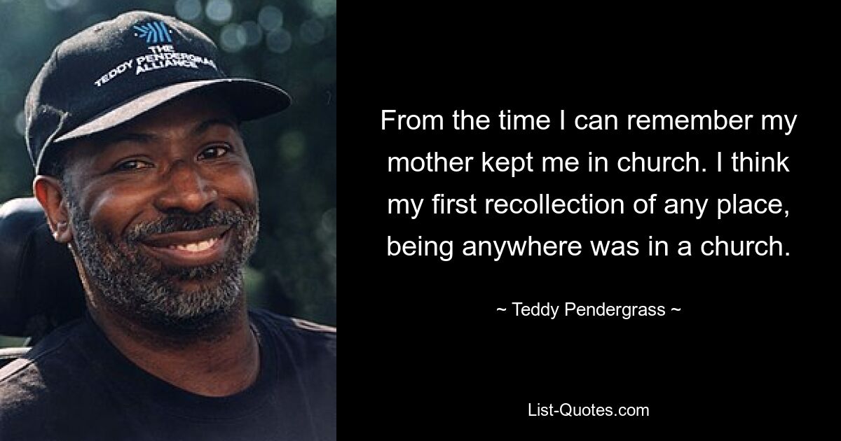 From the time I can remember my mother kept me in church. I think my first recollection of any place, being anywhere was in a church. — © Teddy Pendergrass