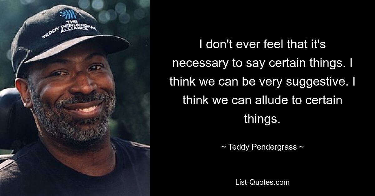 I don't ever feel that it's necessary to say certain things. I think we can be very suggestive. I think we can allude to certain things. — © Teddy Pendergrass