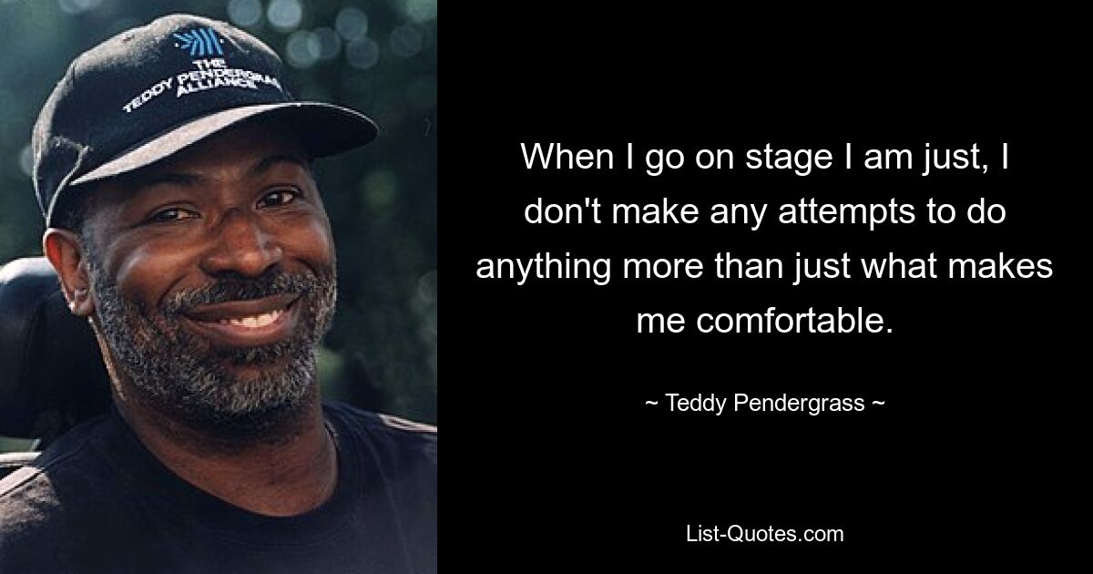 When I go on stage I am just, I don't make any attempts to do anything more than just what makes me comfortable. — © Teddy Pendergrass