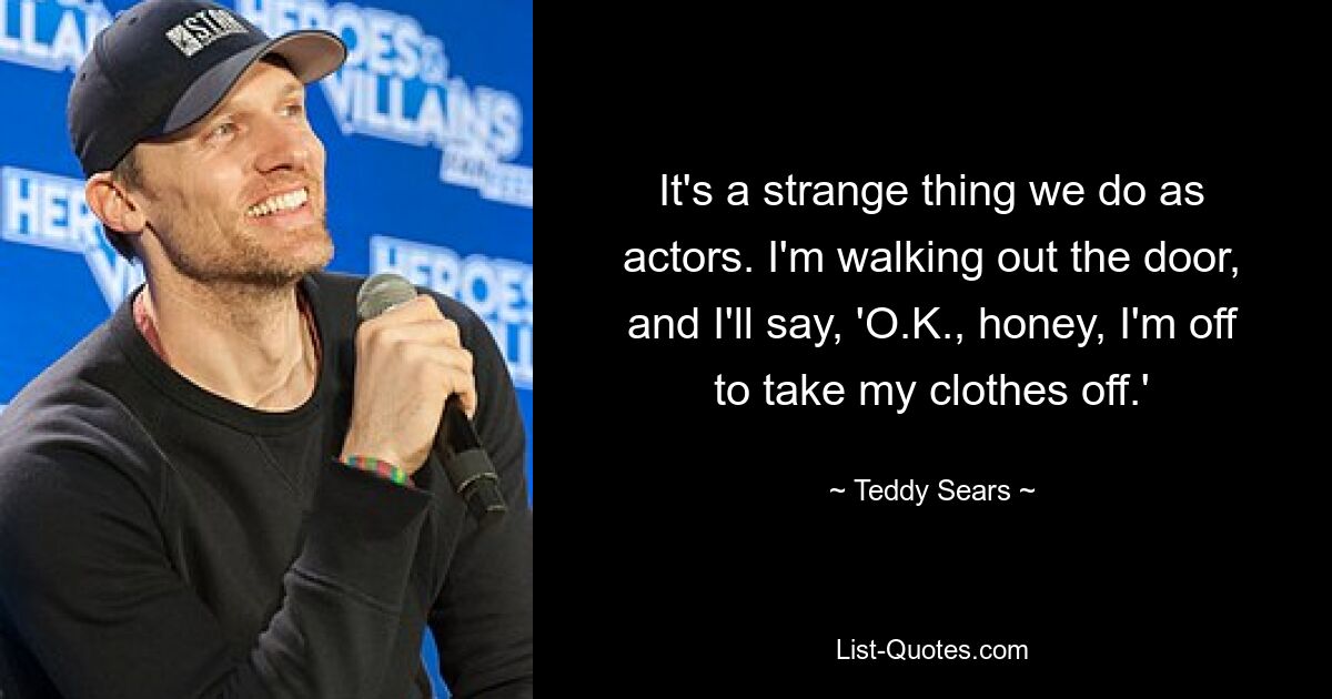 It's a strange thing we do as actors. I'm walking out the door, and I'll say, 'O.K., honey, I'm off to take my clothes off.' — © Teddy Sears