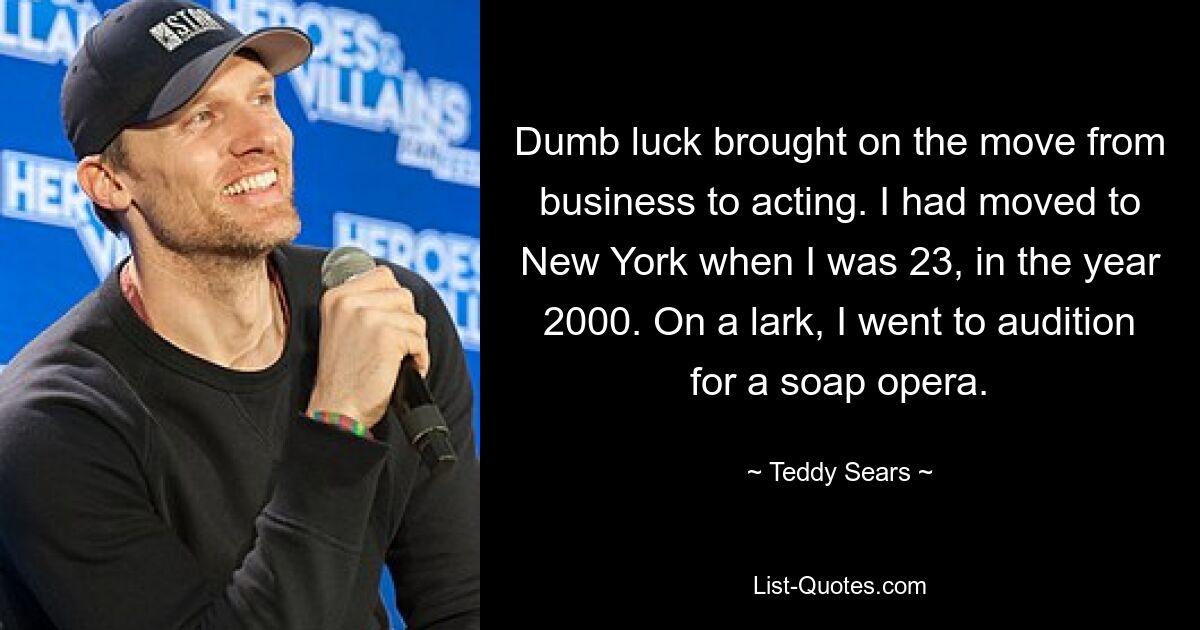 Dumb luck brought on the move from business to acting. I had moved to New York when I was 23, in the year 2000. On a lark, I went to audition for a soap opera. — © Teddy Sears