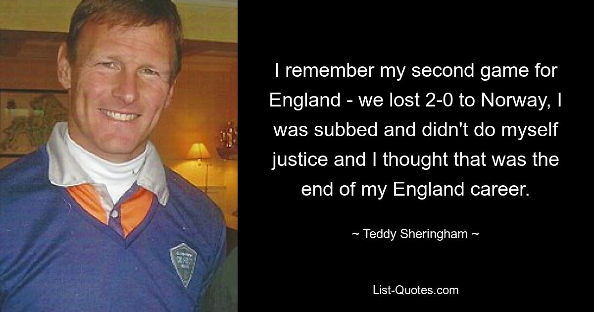 I remember my second game for England - we lost 2-0 to Norway, I was subbed and didn't do myself justice and I thought that was the end of my England career. — © Teddy Sheringham