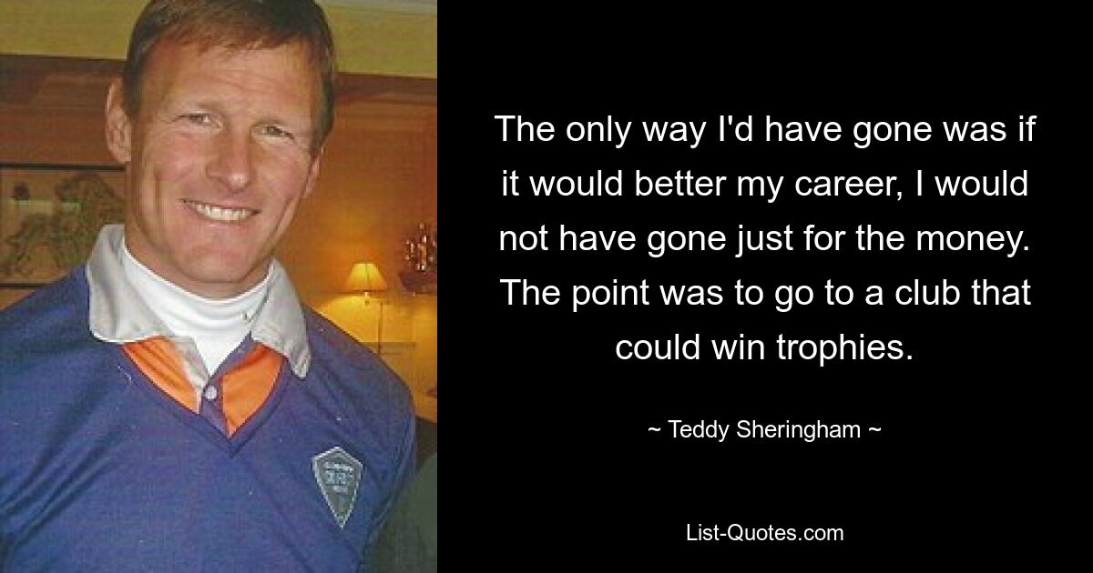 The only way I'd have gone was if it would better my career, I would not have gone just for the money. The point was to go to a club that could win trophies. — © Teddy Sheringham