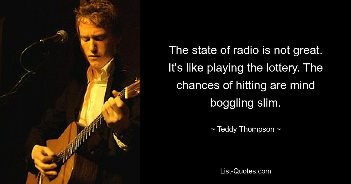 The state of radio is not great. It's like playing the lottery. The chances of hitting are mind boggling slim. — © Teddy Thompson