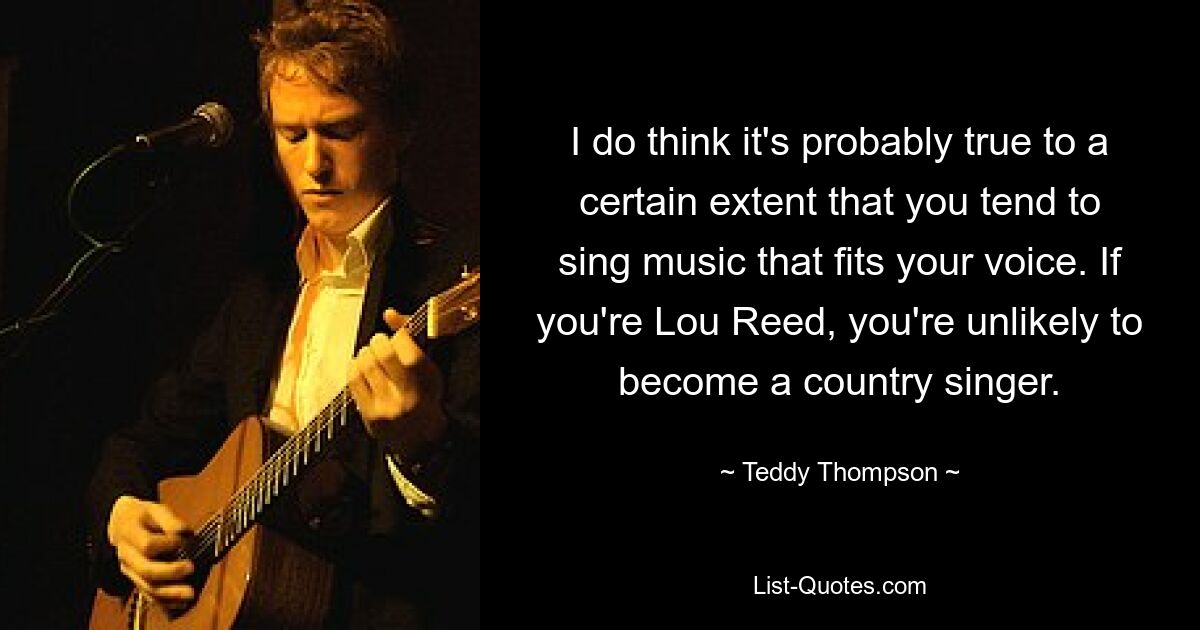 I do think it's probably true to a certain extent that you tend to sing music that fits your voice. If you're Lou Reed, you're unlikely to become a country singer. — © Teddy Thompson