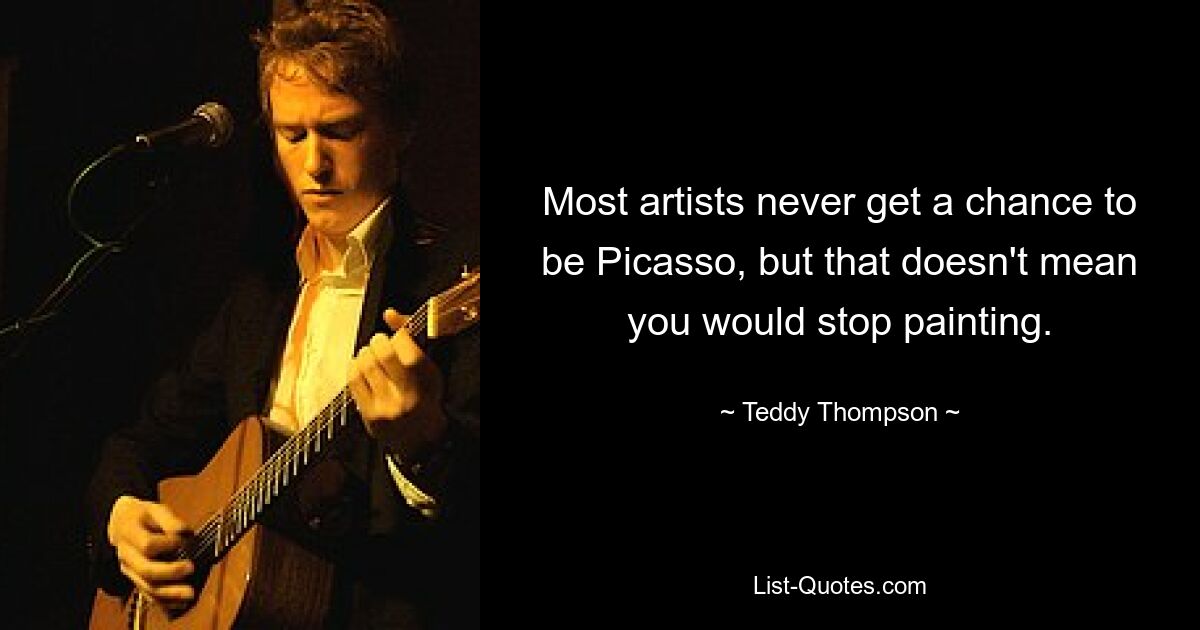 Most artists never get a chance to be Picasso, but that doesn't mean you would stop painting. — © Teddy Thompson