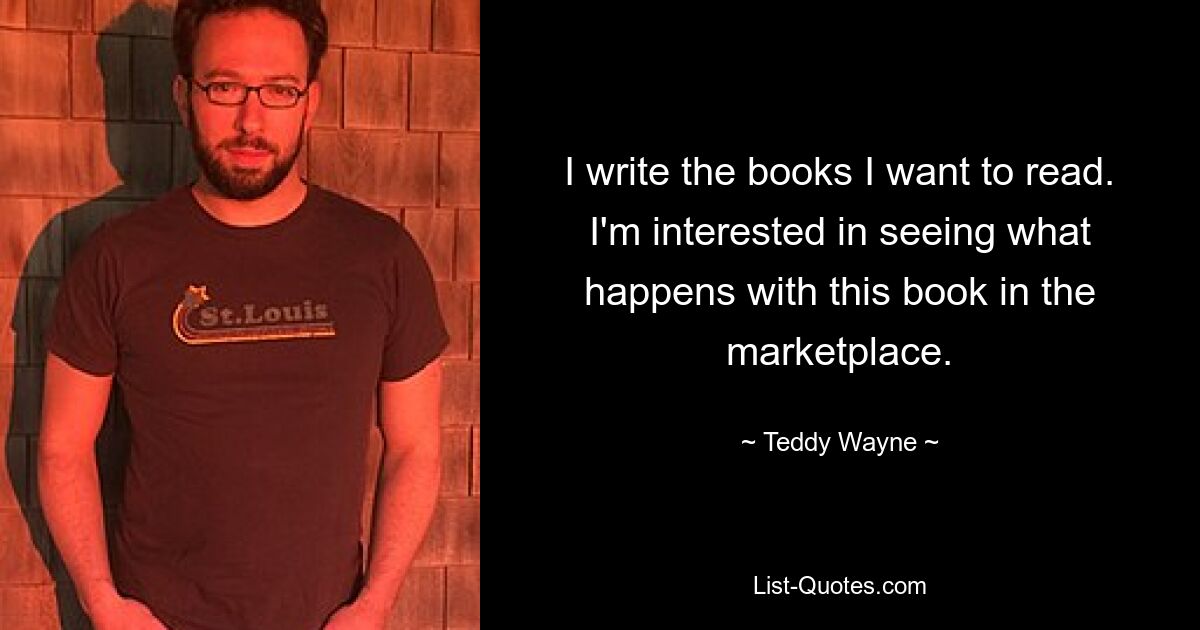 I write the books I want to read. I'm interested in seeing what happens with this book in the marketplace. — © Teddy Wayne