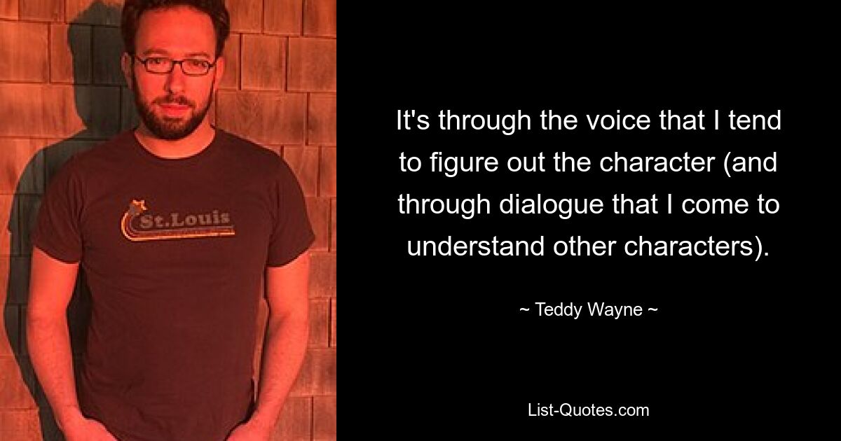 It's through the voice that I tend to figure out the character (and through dialogue that I come to understand other characters). — © Teddy Wayne