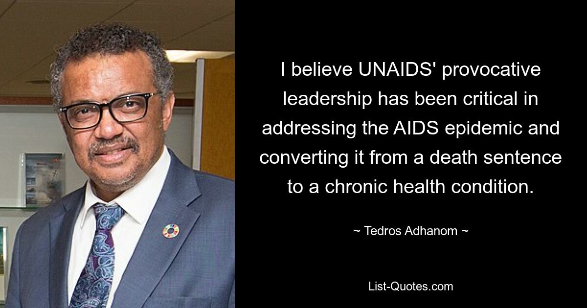 I believe UNAIDS' provocative leadership has been critical in addressing the AIDS epidemic and converting it from a death sentence to a chronic health condition. — © Tedros Adhanom