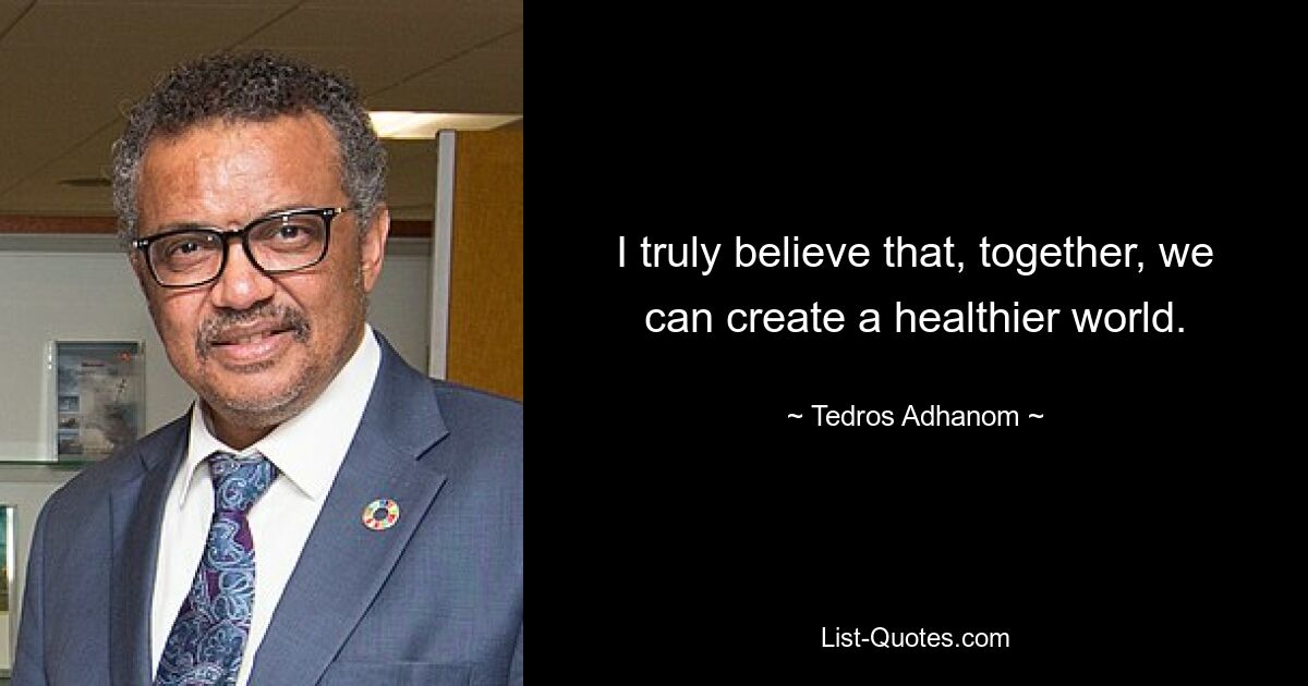 I truly believe that, together, we can create a healthier world. — © Tedros Adhanom