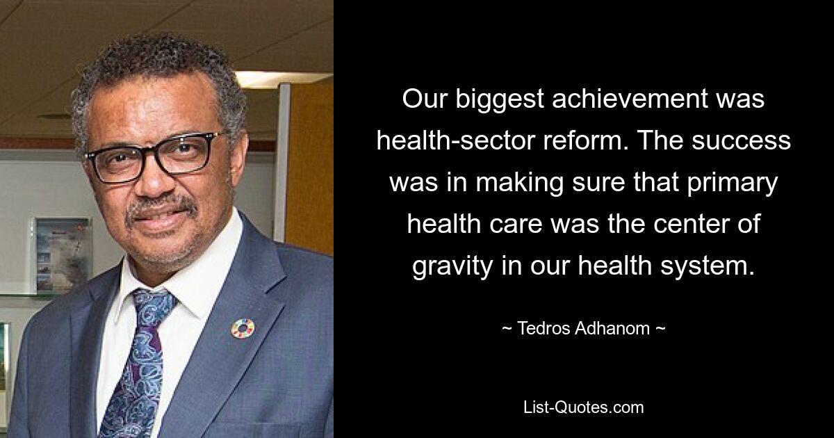 Our biggest achievement was health-sector reform. The success was in making sure that primary health care was the center of gravity in our health system. — © Tedros Adhanom