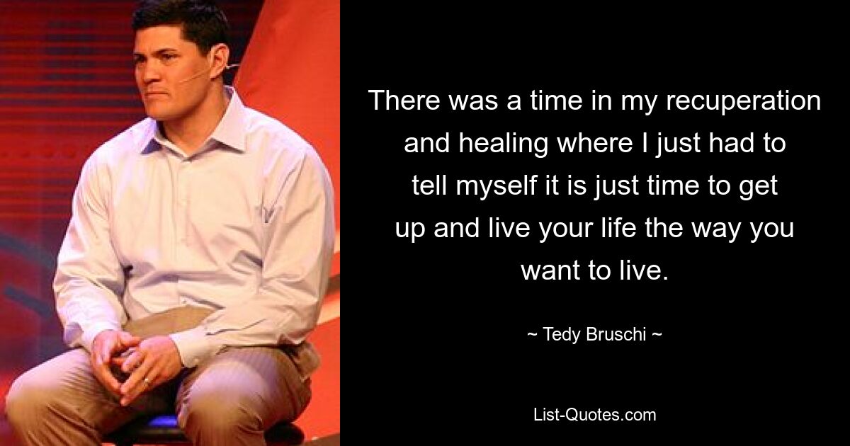 There was a time in my recuperation and healing where I just had to tell myself it is just time to get up and live your life the way you want to live. — © Tedy Bruschi