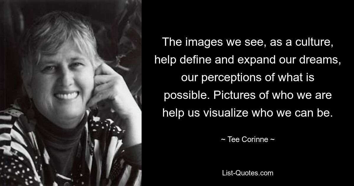 The images we see, as a culture, help define and expand our dreams, our perceptions of what is possible. Pictures of who we are help us visualize who we can be. — © Tee Corinne