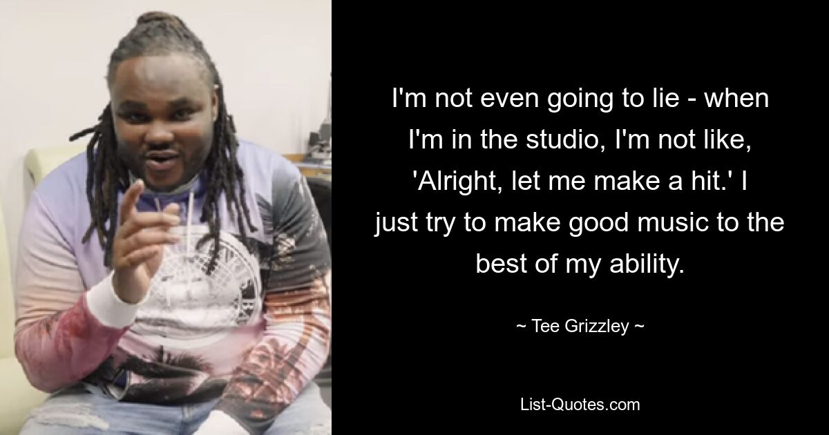 I'm not even going to lie - when I'm in the studio, I'm not like, 'Alright, let me make a hit.' I just try to make good music to the best of my ability. — © Tee Grizzley