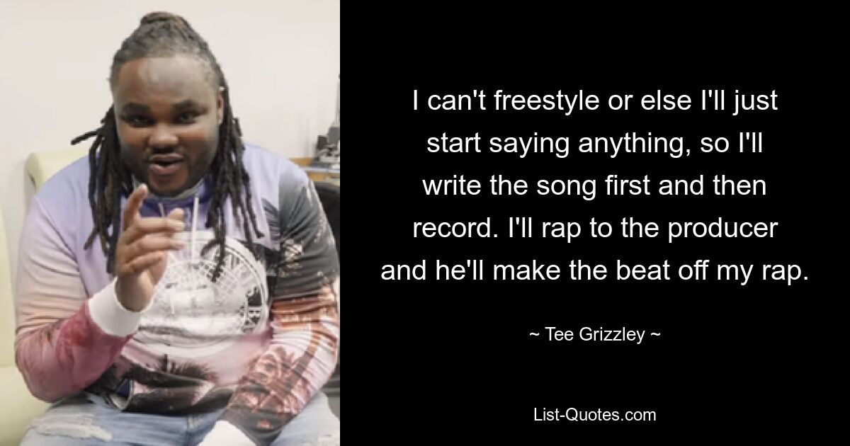 I can't freestyle or else I'll just start saying anything, so I'll write the song first and then record. I'll rap to the producer and he'll make the beat off my rap. — © Tee Grizzley