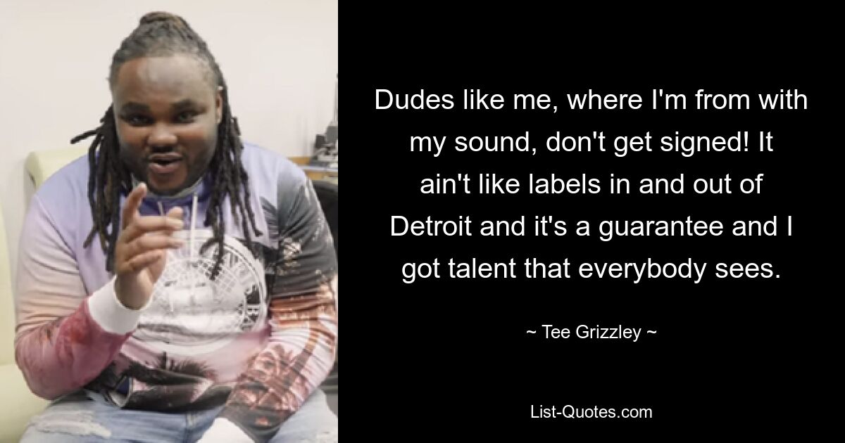 Dudes like me, where I'm from with my sound, don't get signed! It ain't like labels in and out of Detroit and it's a guarantee and I got talent that everybody sees. — © Tee Grizzley