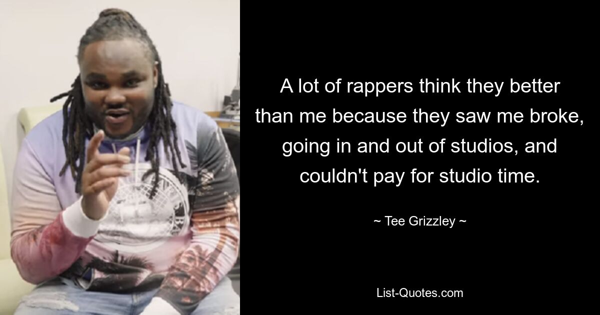 A lot of rappers think they better than me because they saw me broke, going in and out of studios, and couldn't pay for studio time. — © Tee Grizzley