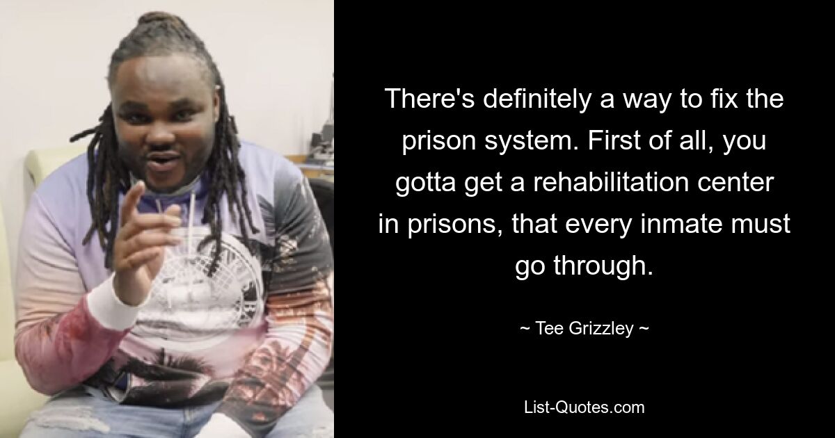 There's definitely a way to fix the prison system. First of all, you gotta get a rehabilitation center in prisons, that every inmate must go through. — © Tee Grizzley