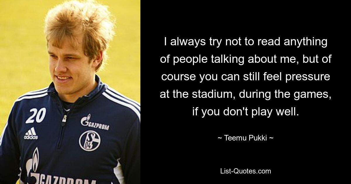 I always try not to read anything of people talking about me, but of course you can still feel pressure at the stadium, during the games, if you don't play well. — © Teemu Pukki