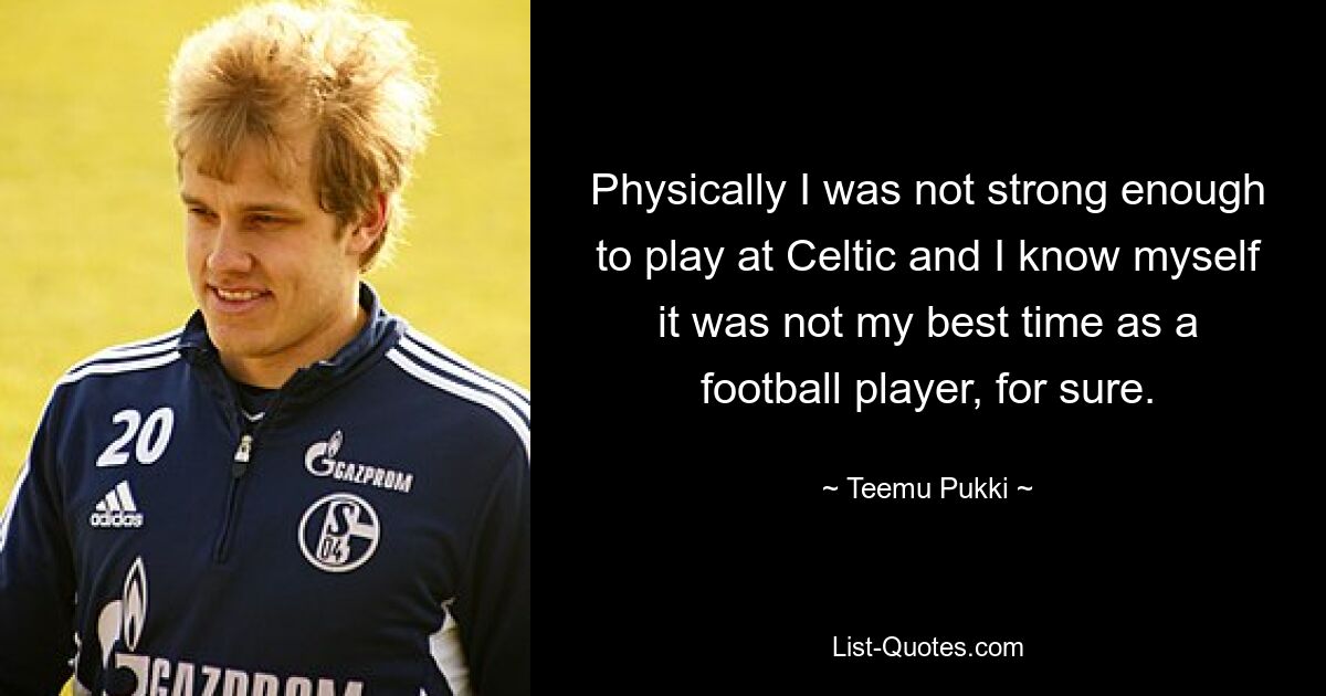 Physically I was not strong enough to play at Celtic and I know myself it was not my best time as a football player, for sure. — © Teemu Pukki