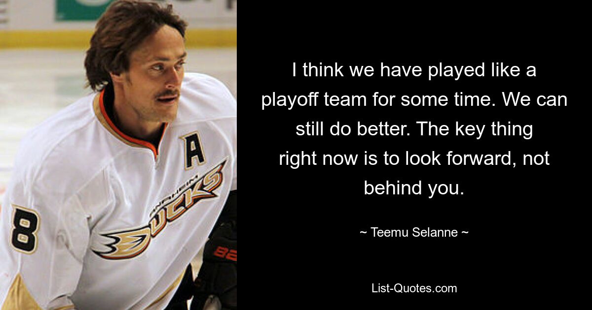 I think we have played like a playoff team for some time. We can still do better. The key thing right now is to look forward, not behind you. — © Teemu Selanne