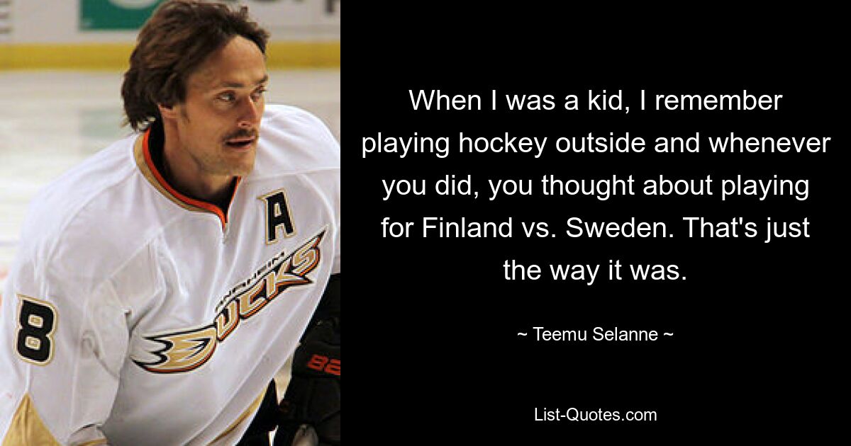 When I was a kid, I remember playing hockey outside and whenever you did, you thought about playing for Finland vs. Sweden. That's just the way it was. — © Teemu Selanne