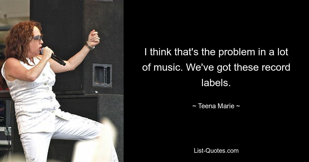 I think that's the problem in a lot of music. We've got these record labels. — © Teena Marie