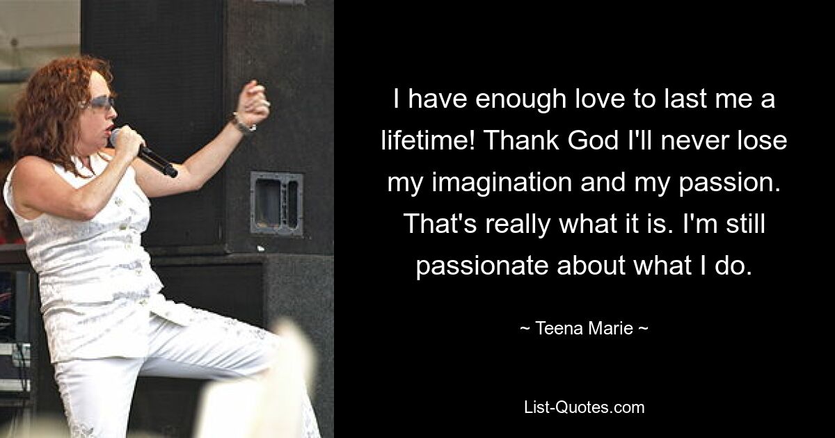 I have enough love to last me a lifetime! Thank God I'll never lose my imagination and my passion. That's really what it is. I'm still passionate about what I do. — © Teena Marie