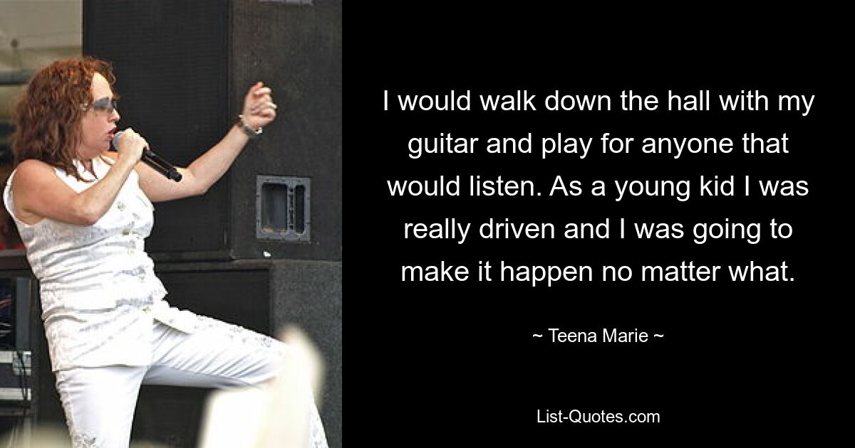 I would walk down the hall with my guitar and play for anyone that would listen. As a young kid I was really driven and I was going to make it happen no matter what. — © Teena Marie