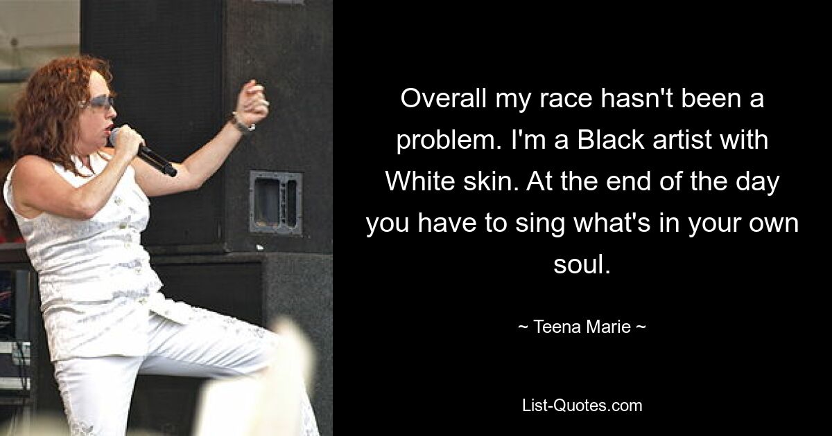 Overall my race hasn't been a problem. I'm a Black artist with White skin. At the end of the day you have to sing what's in your own soul. — © Teena Marie