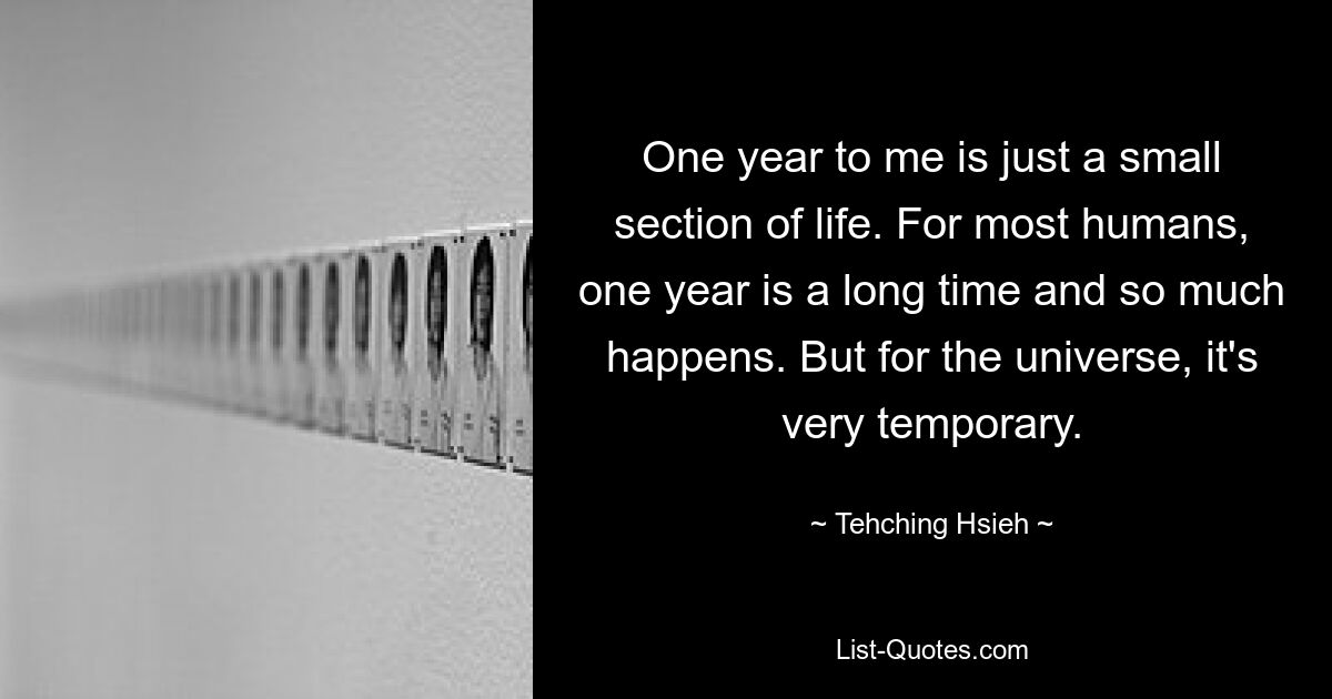 One year to me is just a small section of life. For most humans, one year is a long time and so much happens. But for the universe, it's very temporary. — © Tehching Hsieh