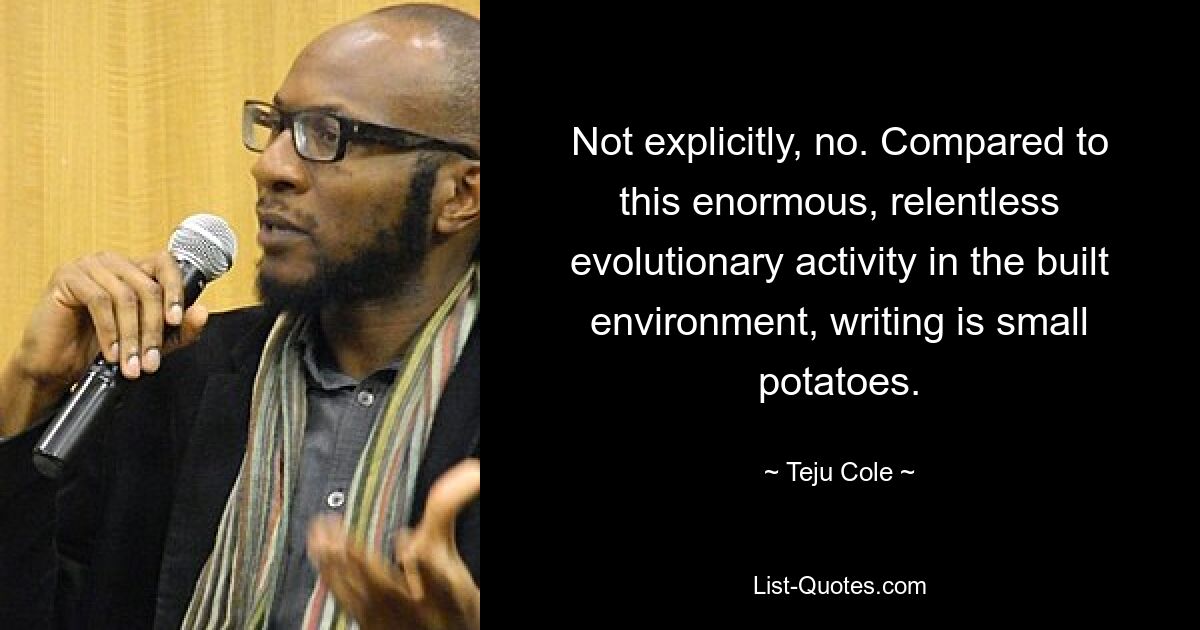 Not explicitly, no. Compared to this enormous, relentless evolutionary activity in the built environment, writing is small potatoes. — © Teju Cole