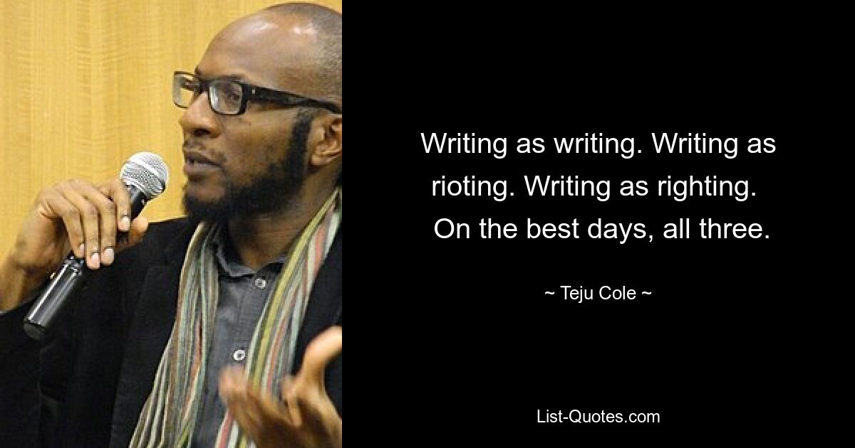 Writing as writing. Writing as rioting. Writing as righting. 
 On the best days, all three. — © Teju Cole