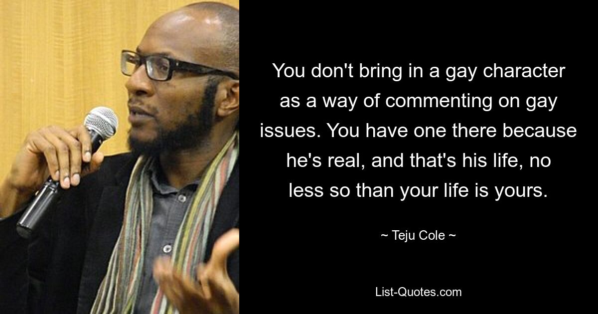 You don't bring in a gay character as a way of commenting on gay issues. You have one there because he's real, and that's his life, no less so than your life is yours. — © Teju Cole